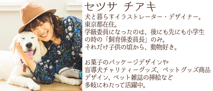 犬と暮らすイラストレーター・デザイナー。東京都在住。
学級委員になったのは、後にも先にも小学生の時の「飼育係委員長」のみ。
それだけ子供の頃から、動物好き。
お菓子のパッケージデザインや盲導犬チャリティーグッズ、ペットグッズ商品
デザイン、ペット雑誌の挿絵など多岐にわたって活躍中。