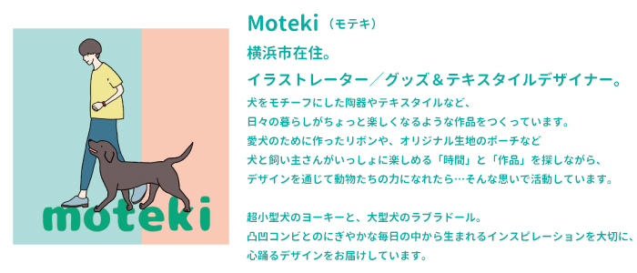 Moteki(モテキ)
横浜市在住。
イラストレーター/グッズ&テキスタイルデザイナー。
犬をモチーフにした陶器やテキスタイルなど、
日々の暮らしがちょっと楽しくなるような作品をつくっています。
愛犬のために作ったリボンや、オリジナル生地のポーチなど
犬と飼い主さんがいっしょに楽しめる「時間」と「作品」を探しながら、
デザインを通じて動物たちの力になれたら…そんな思いで活動しています。

moteki

超小型犬のヨーキーと、大型犬のラブラドール。
凸凹コンビとのにぎやかな毎日の中から生まれるインスピレーションを大切に、
心踊るデザインをお届けしています。