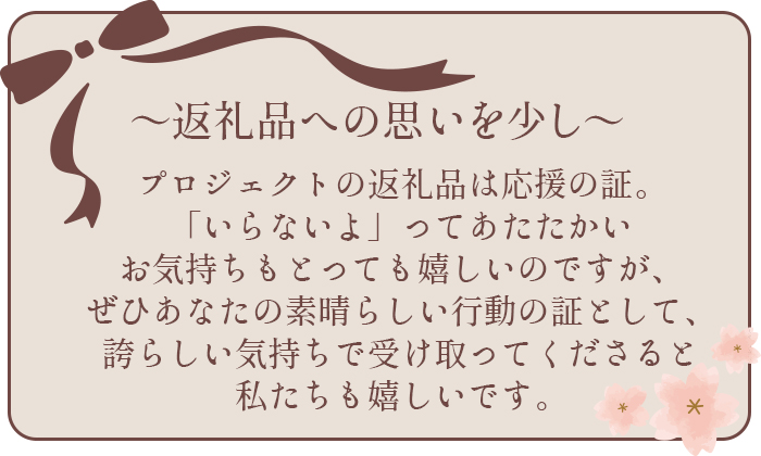 返礼品への思いを少し語らせてください。プロジェクトの返礼品は応援の証。「いらないよ」ってあたたかいお気持ちもとっても嬉しいのですが、ぜひあなたの素晴らしい行動の証として、誇らしい気持ちで受け取ってくださると私たちも嬉しいです。