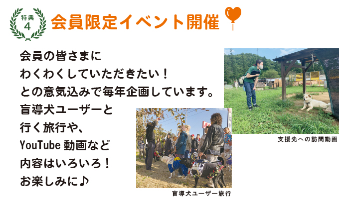 特典4:盲導犬を身近に感じる会員限定イベント開催!会員の皆さまにわくわくしていただきたい! との意気込みで毎年企画しています。盲導犬ユーザーと行く旅行や、 YouTube動画など内容はいろいろ! お楽しみに♪