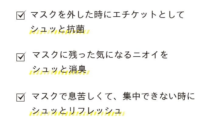マスクを外した時にエチケットとしてシュッと抗菌、マスクに残った気になるニオイをシュッと消臭、マスクで息苦しくて、集中できない時にシュッとリフレッシュ