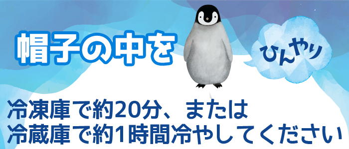 帽子の中をひんやり。冷凍庫で約20分、または冷蔵庫で約一時間冷やしてください