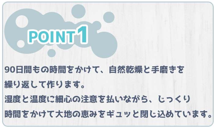 特徴１、90日間もの時間をかけて、自然乾燥と手磨きをく理解して作ります。湿度と温度に細心の注意を払いながら、じっくり時間をかけて大地の恵みをギュッと閉じ込めています。