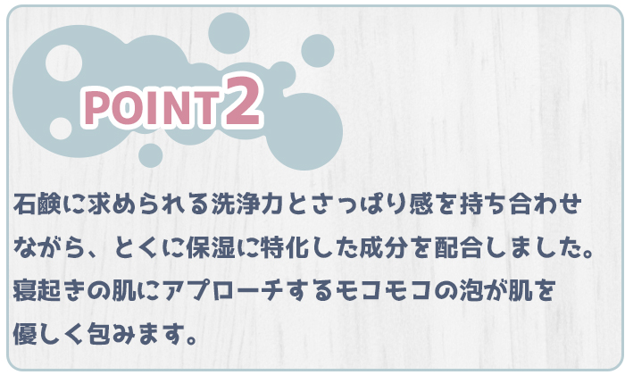 特徴２、石鹸に求められている洗浄力とさっぱり感を持ち合わせながら、とくに保湿に特化した成分を配合しました。寝起きの肌にアプローチするモコモコの泡が肌を優しく包みます。