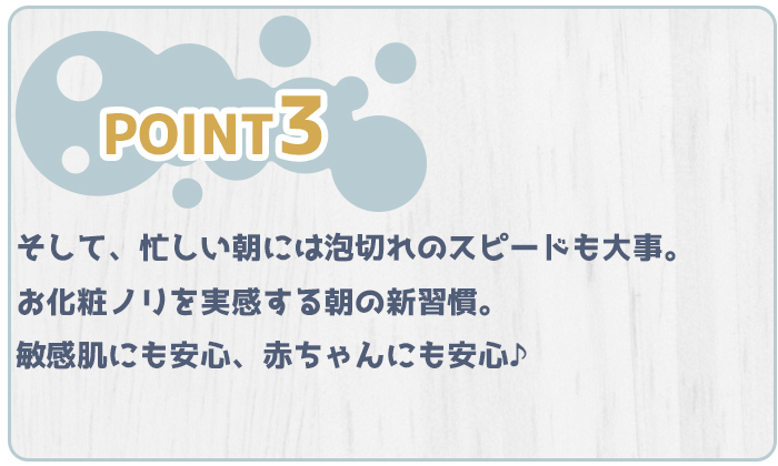 特徴３、そして忙しい朝には泡切れのスピードも大事。お化粧ノリを実感する朝の新習慣。敏感肌にも安心、赤ちゃんにも安心♪