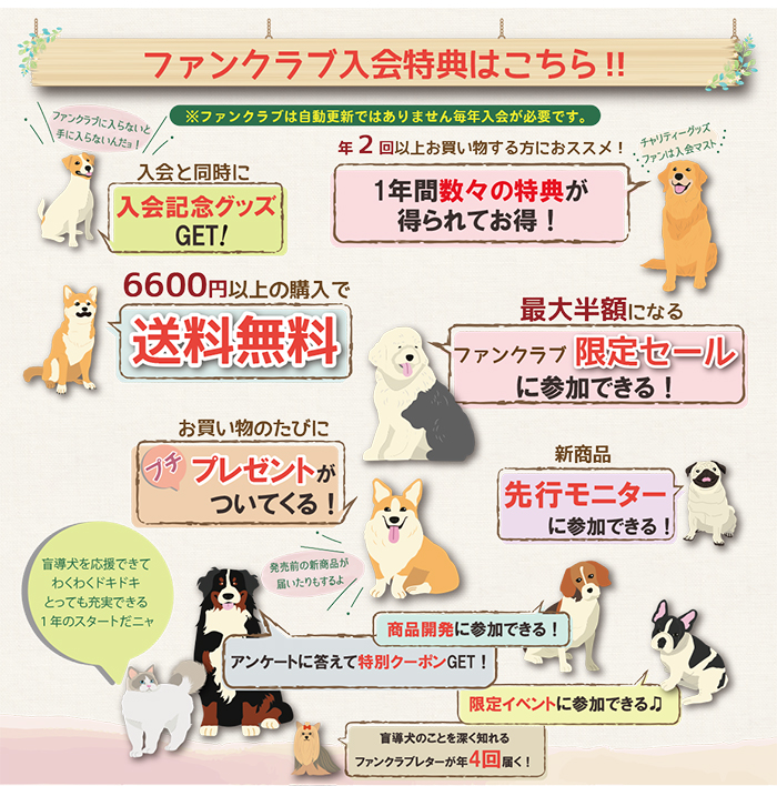 入会特典は、入会記念グッズをGET、毎回6600円以上購入で送料無料。最大半額になる限定セールに参加できる。
お買い物のたびにプチプレゼントが付いてくる。新商品先行モニター。盲導犬のことを知ることができるファンクラブレターが年4回届く。そのほかたくさんの楽しい企画を用意しています。