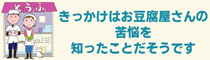 きっかけはお豆腐屋さんの苦悩を知ったことだそうです