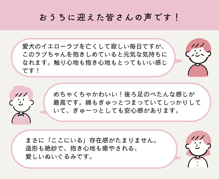 購入後の皆様の声。おうちに迎えた皆さんの声です!一人目の声:愛犬のイエローラブを亡くして寂しい毎日ですが、このラブちゃんをだきしめていると元気な気持ちになれます。触り心地も抱き心地もとってもいい感じです。二人目の声:めちゃくちゃかわいい!後ろ足のぺたんな感じが最高です。綿もぎゅっとつまっていてしっかりしていて、ぎゅーっとしても安心感があります。三人目の声:まさに「ここにいる」共存間がたまりません。造形も絶妙で抱き心地も癒される、愛しいぬいぐるみです。