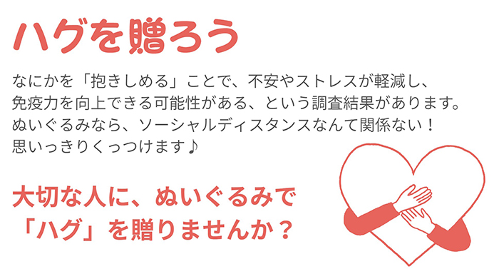 ハグを贈ろう、なにかを「抱きしめる」ことで、不安やストレスが軽減し、免疫力を向上できる可能性がある、という調査結果があります。
ぬいぐるみなら、ソーシャルレディスタンスなんて関係ない!思いっきりくっつけます♪大切な人に、ぬいぐるみで「ハグ」を贈りませんか?