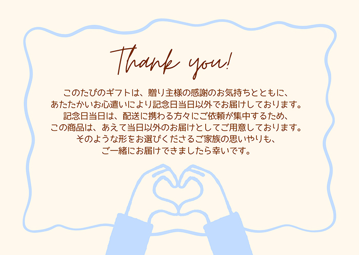 このたびのギフトは、贈り主様の感謝のお気持ちとともに、あたたかいお心遣いにより記念日当日以外でお届けしております。記念日当日は、花屋さんや配送に携わる方々にご依頼が集中するため、この商品は、あえて当日以外のお届けとしてご用意しております。そのような形をお選びくださるご家族の思いやりも、ご一緒にお届けできましたら幸いです。と書かれています。