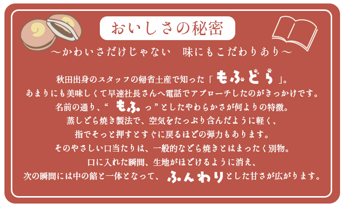 
かわいさだけじゃない、味もこだわっている。秋田出身のスタッフの帰省土産で知ったもふどら
あまりにも美味しくて早速社長さんへ電話でアプローチしたのがきっかけです。
名前の通り、もふっとしたやわらかさが何よりの特徴。
蒸しどら焼き製法で、空気をたっぷり含んだように軽く、
指でそっと押すとすぐに戻るほどの弾力もあります。
そのやさしい口当たりは、一般的などら焼きとはまったく別物。
口に入れた瞬間、生地がほどけるように消え、
次の瞬間には中の餡と一体となって、ふんわりとした甘さが広がります。
